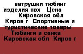 ватрушки(тюбинг)изделия пвх › Цена ­ 1 300 - Кировская обл., Киров г. Спортивные и туристические товары » Тюбинги и санки   . Кировская обл.,Киров г.